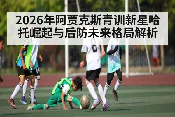 2026年阿贾克斯青训新星哈托崛起与后防未来格局解析