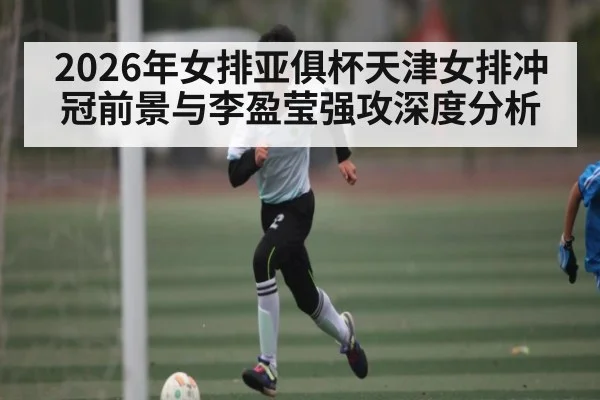 2026年女排亚俱杯天津女排冲冠前景与李盈莹强攻深度分析